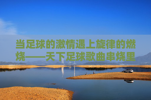 当足球的激情遇上旋律的燃烧——天下足球歌曲串烧里的热血与记忆，足球激情与旋律燃烧，天下足球歌曲串烧的热血记忆