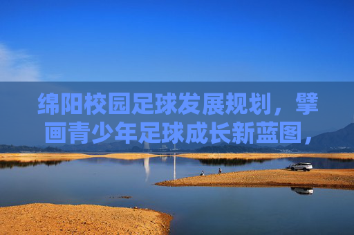 绵阳校园足球发展规划，擘画青少年足球成长新蓝图，绵阳校园足球发展规划擘画青少年足球成长新蓝图