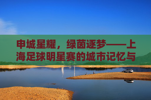 申城星耀,绿茵逐梦——上海足球明星赛的城市记忆与足球情怀,申城星耀绿茵梦,上海足球明星赛的城市记忆与情怀 申城星耀,绿茵逐梦——上海足球明星赛的城市记忆与足球情怀,申城星耀绿茵梦,上海足球明星赛的城市记忆与情怀