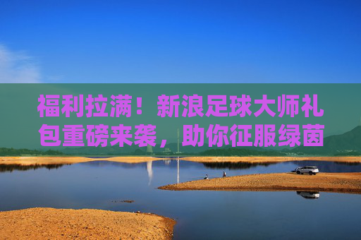 福利拉满！新浪足球大师礼包重磅来袭，助你征服绿茵赛场，福利拉满！新浪足球大师礼包重磅来袭，征服绿茵赛场
