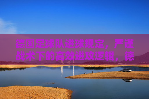 德国足球队进球规定,严谨战术下的高效进攻逻辑,德国足球队,严谨战术下的高效进攻逻辑 德国足球队进球规定,严谨战术下的高效进攻逻辑,德国足球队,严谨战术下的高效进攻逻辑