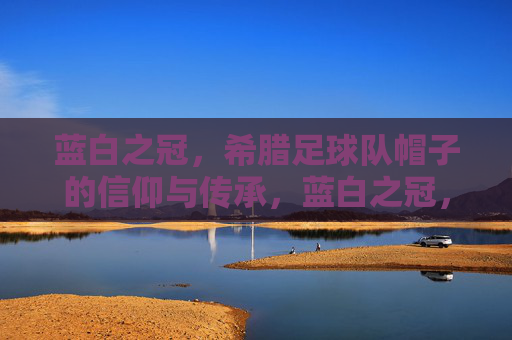 蓝白之冠，希腊足球队帽子的信仰与传承，蓝白之冠，希腊足球帽子的信仰与传承