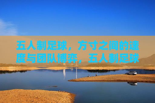 五人制足球,方寸之间的速度与团队博弈,五人制足球,方寸间的速度与团队博弈 五人制足球,方寸之间的速度与团队博弈,五人制足球,方寸间的速度与团队博弈
