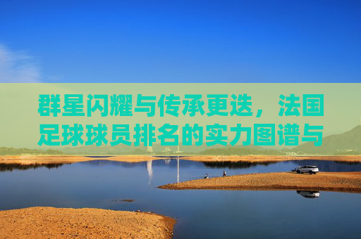 群星闪耀与传承更迭，法国足球球员排名的实力图谱与未来展望，法国足球实力图谱，群星闪耀与传承更迭的未来展望