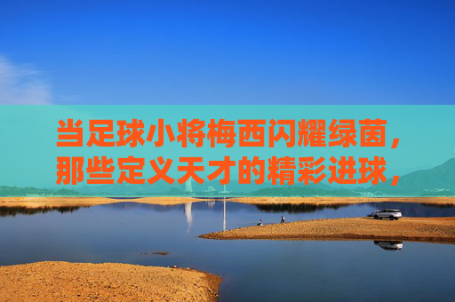 当足球小将梅西闪耀绿茵，那些定义天才的精彩进球，梅西闪耀绿茵，天才进球定义传奇