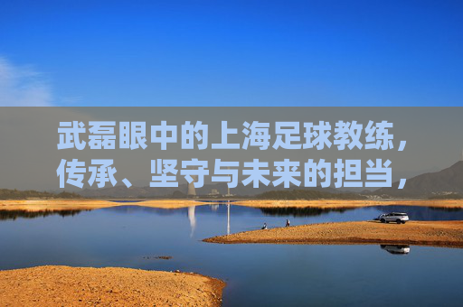 武磊眼中的上海足球教练，传承、坚守与未来的担当，武磊眼中的上海足球教练，传承、坚守与担当