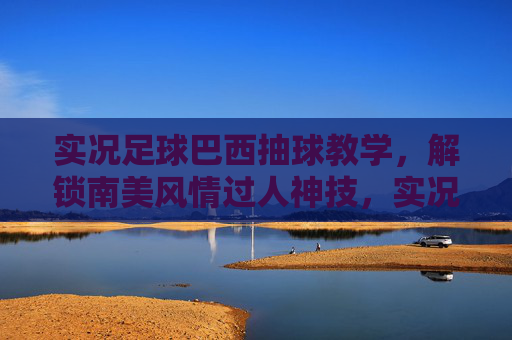 实况足球巴西抽球教学，解锁南美风情过人神技，实况足球巴西抽球教学，解锁南美风情过人神技