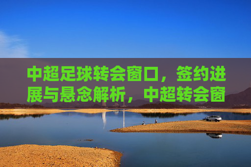 中超足球转会窗口，签约进展与悬念解析，中超转会窗口，签约进展与悬念解析