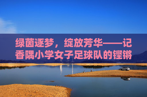 绿茵逐梦，绽放芳华——记香隅小学女子足球队的铿锵玫瑰，香隅小学女足，绿茵逐梦绽芳华