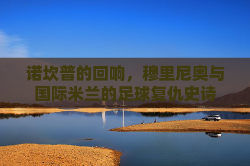 诺坎普的回响，穆里尼奥与国际米兰的足球复仇史诗