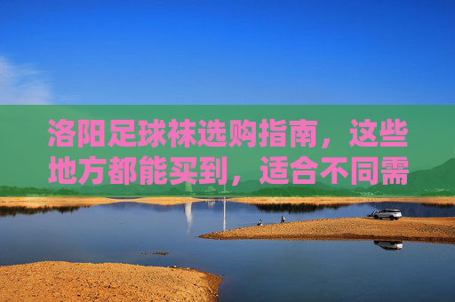 洛阳足球袜选购指南,这些地方都能买到,适合不同需求!洛阳足球袜选购指南,全渠道购买,适配不同需求 洛阳足球袜选购指南,这些地方都能买到,适合不同需求!洛阳足球袜选购指南,全渠道购买,适配不同需求