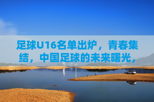 足球U16名单出炉，青春集结，中国足球的未来曙光，青春集结！U16名单出炉，中国足球未来曙光