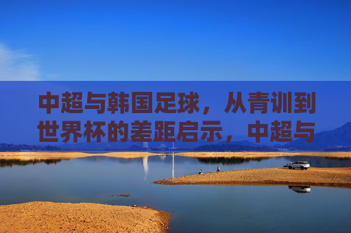 中超与韩国足球，从青训到世界杯的差距启示，中超与韩国足球，青训到世界杯的差距启示