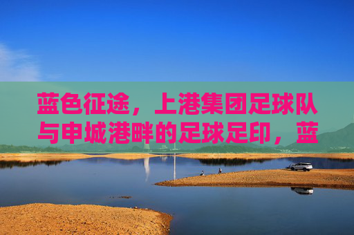 蓝色征途，上港集团足球队与申城港畔的足球足印，蓝色征途，申城港畔的上港足印