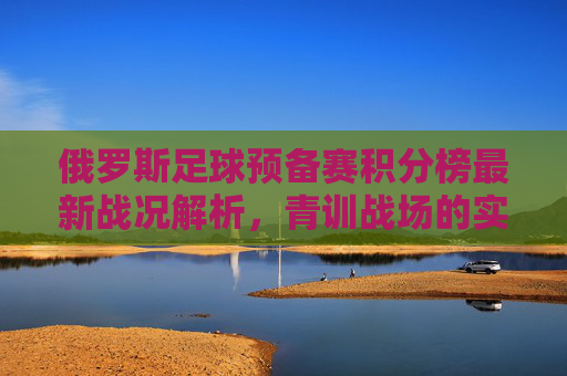 俄罗斯足球预备赛积分榜最新战况解析,青训战场的实力角逐,俄罗斯足球预备赛积分榜最新战况,青训实力角逐 俄罗斯足球预备赛积分榜最新战况解析,青训战场的实力角逐,俄罗斯足球预备赛积分榜最新战况,青训实力角逐