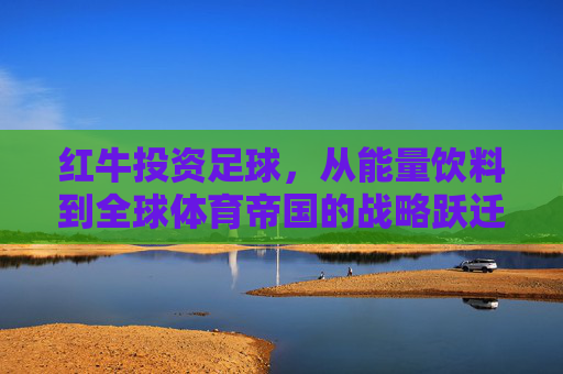 红牛投资足球，从能量饮料到全球体育帝国的战略跃迁，红牛足球投资，从能量饮料到全球体育帝国的战略跃迁