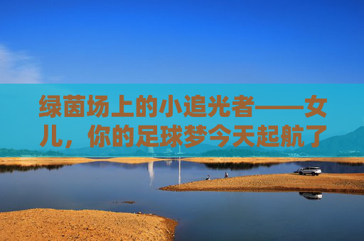 绿茵场上的小追光者——女儿，你的足球梦今天起航了