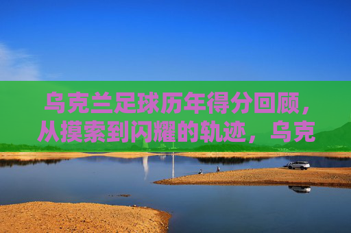 乌克兰足球历年得分回顾，从摸索到闪耀的轨迹，乌克兰足球得分轨迹，从摸索到闪耀