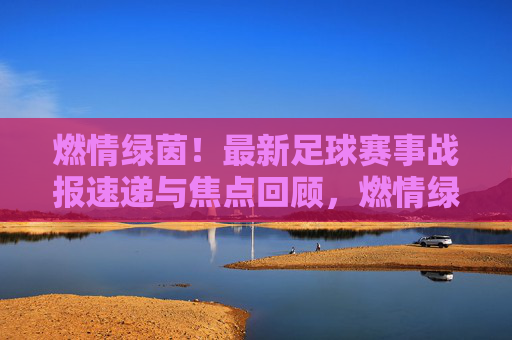 燃情绿茵！最新足球赛事战报速递与焦点回顾，燃情绿茵，最新足球赛事战报速递与焦点回顾