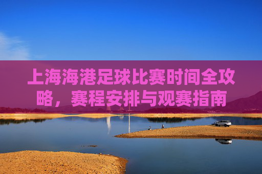 上海海港足球比赛时间全攻略,赛程安排与观赛指南 上海海港足球比赛时间全攻略,赛程安排与观赛指南