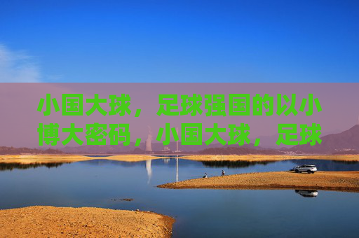 小国大球，足球强国的以小博大密码，小国大球，足球强国的以小博大密码