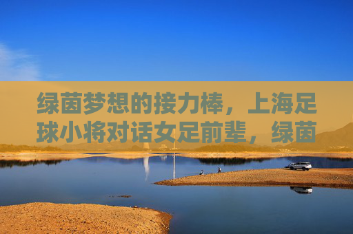 绿茵梦想的接力棒，上海足球小将对话女足前辈，绿茵梦想接力棒，上海足球小将对话女足前辈