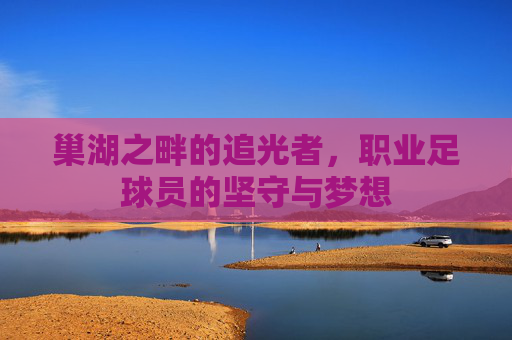 巢湖之畔的追光者，职业足球员的坚守与梦想