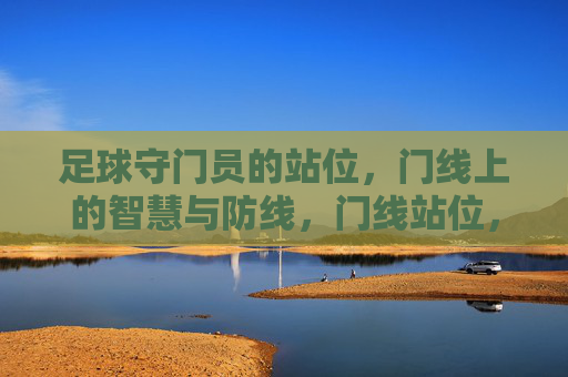 足球守门员的站位,门线上的智慧与防线,门线站位,足球守门员的智慧防线 足球守门员的站位,门线上的智慧与防线,门线站位,足球守门员的智慧防线