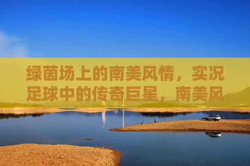 绿茵场上的南美风情,实况足球中的传奇巨星,南美风情,实况足球的绿茵传奇 绿茵场上的南美风情,实况足球中的传奇巨星,南美风情,实况足球的绿茵传奇