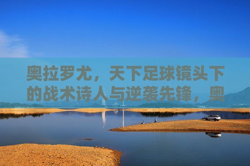 奥拉罗尤,天下足球镜头下的战术诗人与逆袭先锋,奥拉罗尤,天下足球镜头下的战术诗人与逆袭先锋 奥拉罗尤,天下足球镜头下的战术诗人与逆袭先锋,奥拉罗尤,天下足球镜头下的战术诗人与逆袭先锋