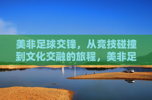 美非足球交锋，从竞技碰撞到文化交融的旅程，美非足球交锋，从竞技碰撞到文化交融的旅程