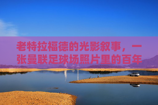 老特拉福德的光影叙事，一张曼联足球场照片里的百年心跳，老特拉福德光影里的百年心跳