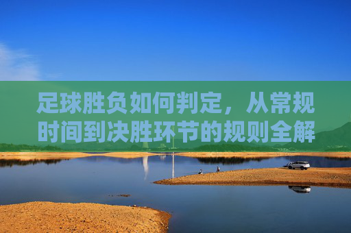 足球胜负如何判定，从常规时间到决胜环节的规则全解析，足球胜负判定规则全解析，从常规时间到决胜环节