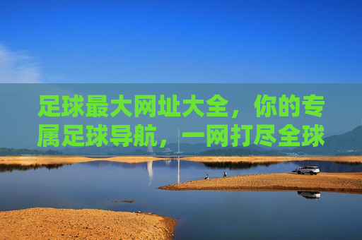 足球最大网址大全，你的专属足球导航，一网打尽全球赛事资源，足球全球赛事导航大全