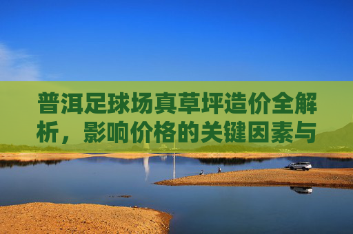 普洱足球场真草坪造价全解析，影响价格的关键因素与预算参考，普洱足球场真草坪造价全解析，影响价格的关键因素与预算参考