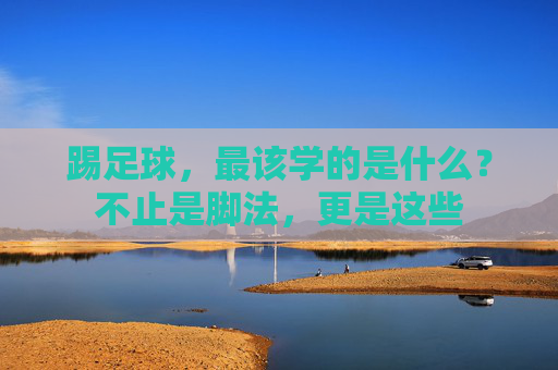 踢足球，最该学的是什么？不止是脚法，更是这些