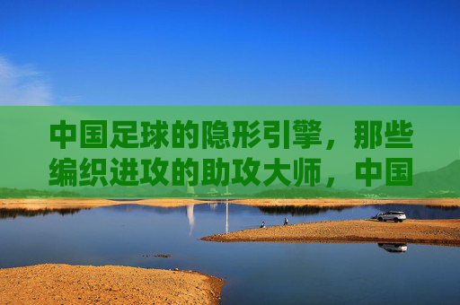 中国足球的隐形引擎,那些编织进攻的助攻大师,中国足球的隐形引擎,编织进攻的助攻大师 中国足球的隐形引擎,那些编织进攻的助攻大师,中国足球的隐形引擎,编织进攻的助攻大师