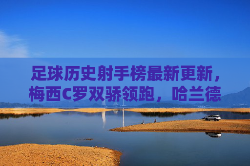 足球历史射手榜最新更新,梅西C罗双骄领跑,哈兰德姆巴佩能否改写传奇?梅西C罗双骄领跑射手榜,哈兰德姆巴佩能否改写传奇? 足球历史射手榜最新更新,梅西C罗双骄领跑,哈兰德姆巴佩能否改写传奇?梅西C罗双骄领跑射手榜,哈兰德姆巴佩能否改写传奇?
