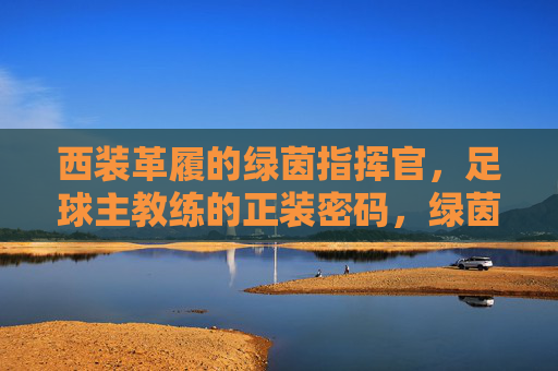 西装革履的绿茵指挥官，足球主教练的正装密码，绿茵指挥官的正装密码