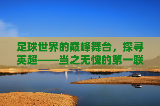 足球世界的巅峰舞台,探寻英超——当之无愧的第一联赛,巅峰舞台,英超当之无愧的第一联赛 足球世界的巅峰舞台,探寻英超——当之无愧的第一联赛,巅峰舞台,英超当之无愧的第一联赛