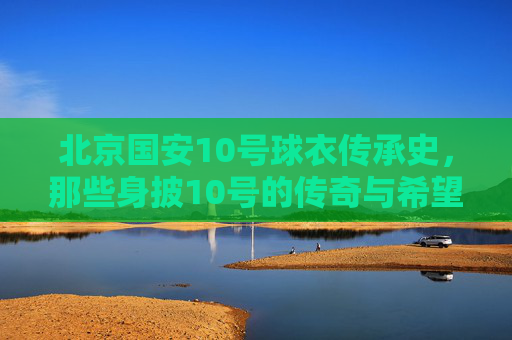 北京国安10号球衣传承史，那些身披10号的传奇与希望