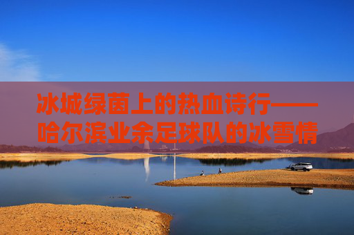 冰城绿茵上的热血诗行——哈尔滨业余足球队的冰雪情缘，冰城绿茵热血诗行——哈尔滨业余足球队冰雪情缘