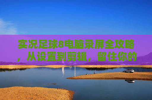 实况足球8电脑录屏全攻略，从设置到剪辑，留住你的经典瞬间，实况足球8电脑录屏全攻略，从设置到剪辑，留住经典瞬间