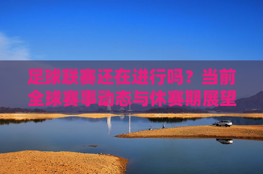 足球联赛还在进行吗？当前全球赛事动态与休赛期展望，当前全球足球联赛动态与休赛期展望