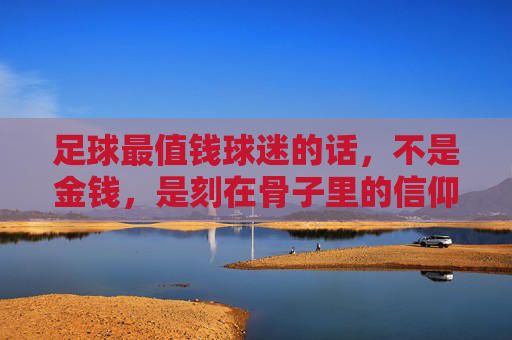 足球最值钱球迷的话,不是金钱,是刻在骨子里的信仰与温度,球迷最值钱的,是刻在骨子里的信仰与温度 足球最值钱球迷的话,不是金钱,是刻在骨子里的信仰与温度,球迷最值钱的,是刻在骨子里的信仰与温度