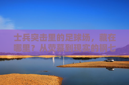 士兵突击里的足球场，藏在哪里？从荧幕到现实的钢七连印记，寻迹士兵突击足球场，荧幕到现实的钢七连印记