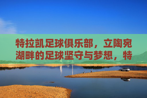特拉凯足球俱乐部,立陶宛湖畔的足球坚守与梦想,特拉凯足球俱乐部,立陶宛湖畔的足球坚守与梦想 特拉凯足球俱乐部,立陶宛湖畔的足球坚守与梦想,特拉凯足球俱乐部,立陶宛湖畔的足球坚守与梦想