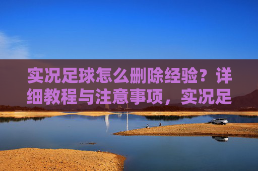 实况足球怎么删除经验？详细教程与注意事项，实况足球删除经验详细教程与注意事项