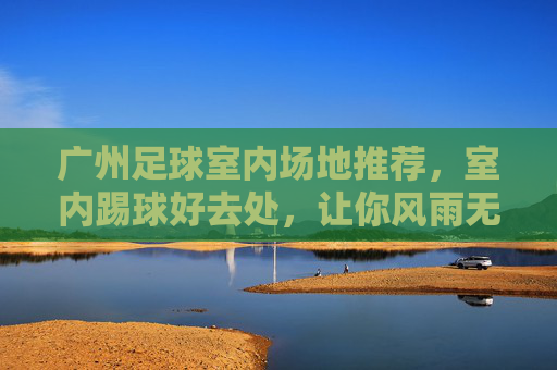 广州足球室内场地推荐，室内踢球好去处，让你风雨无阻畅享绿茵激情，广州室内足球场地推荐，风雨无阻畅享绿茵激情