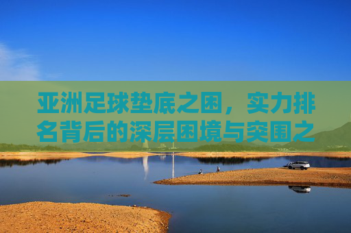 亚洲足球垫底之困，实力排名背后的深层困境与突围之路，亚洲足球垫底困局，深层困境与突围之路